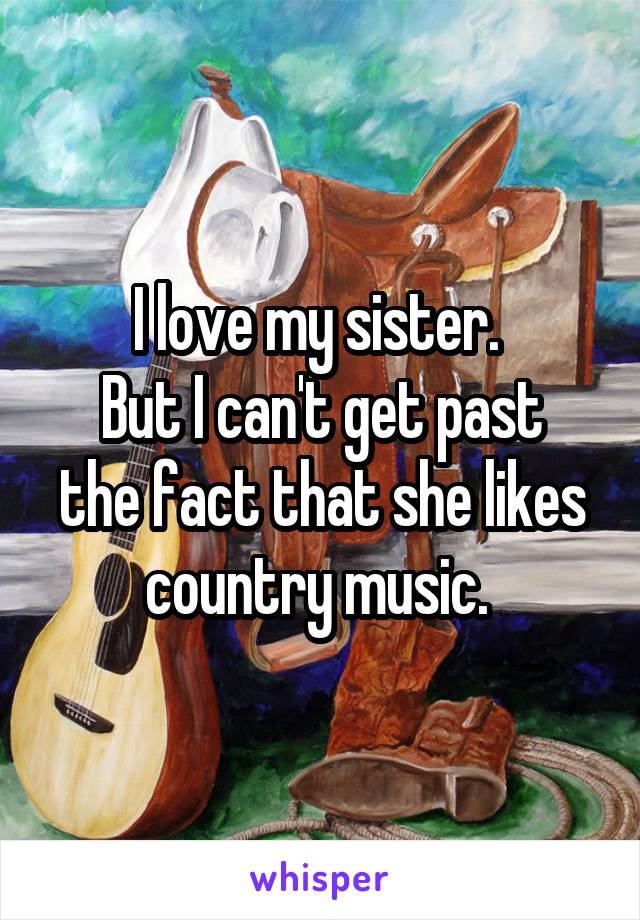 I love my sister. 
But I can't get past the fact that she likes country music. 