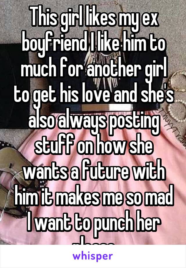 This girl likes my ex boyfriend I like him to much for another girl to get his love and she's also always posting stuff on how she wants a future with him it makes me so mad I want to punch her please