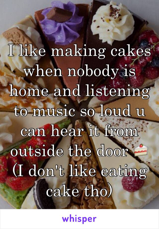 I like making cakes when nobody is home and listening to music so loud u can hear it from outside the door 🍰 (I don't like eating cake tho)