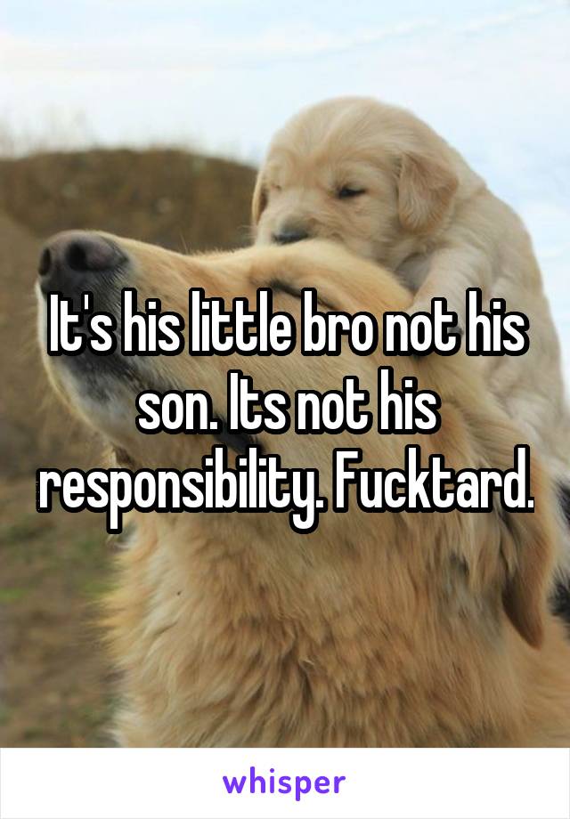 It's his little bro not his son. Its not his responsibility. Fucktard.