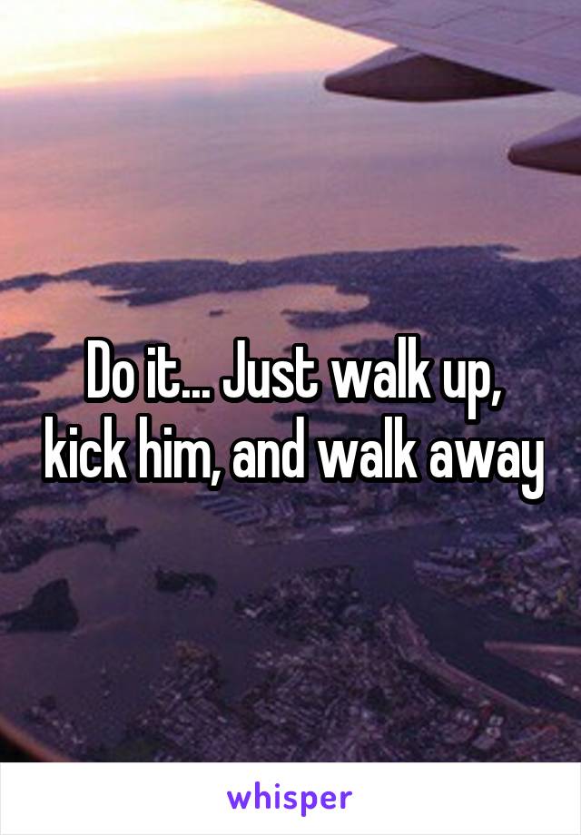 Do it... Just walk up, kick him, and walk away