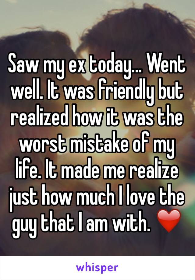 Saw my ex today... Went well. It was friendly but realized how it was the worst mistake of my life. It made me realize just how much I love the guy that I am with. ❤️