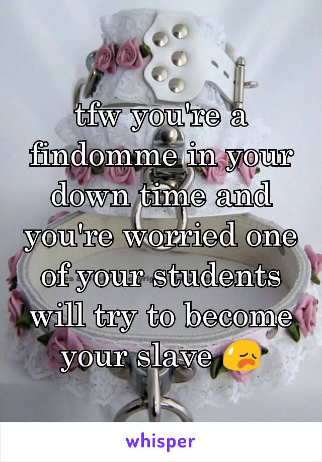 tfw you're a findomme in your down time and you're worried one of your students will try to become your slave 😥
