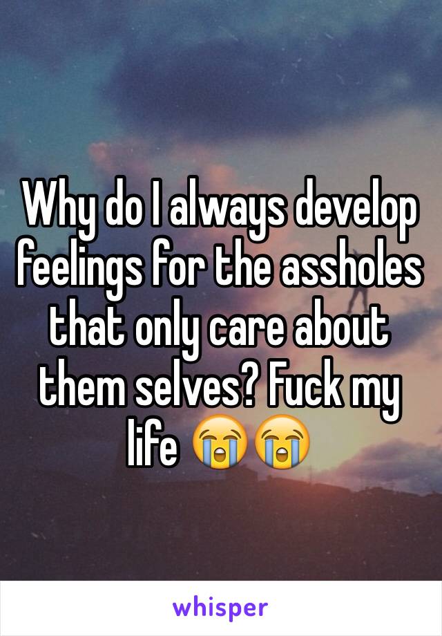 Why do I always develop feelings for the assholes that only care about them selves? Fuck my life 😭😭
