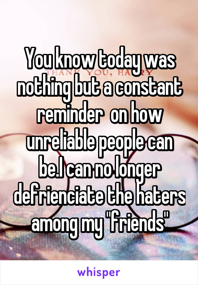 You know today was nothing but a constant reminder  on how unreliable people can be.I can no longer defrienciate the haters among my "friends"
