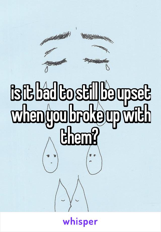 is it bad to still be upset when you broke up with them? 