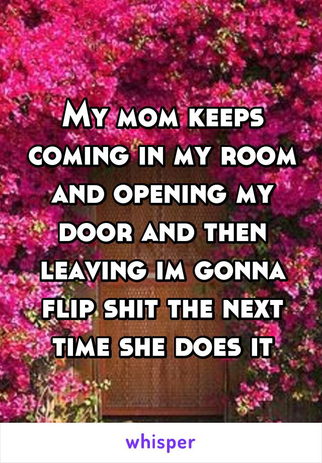 My mom keeps coming in my room and opening my door and then leaving im gonna flip shit the next time she does it
