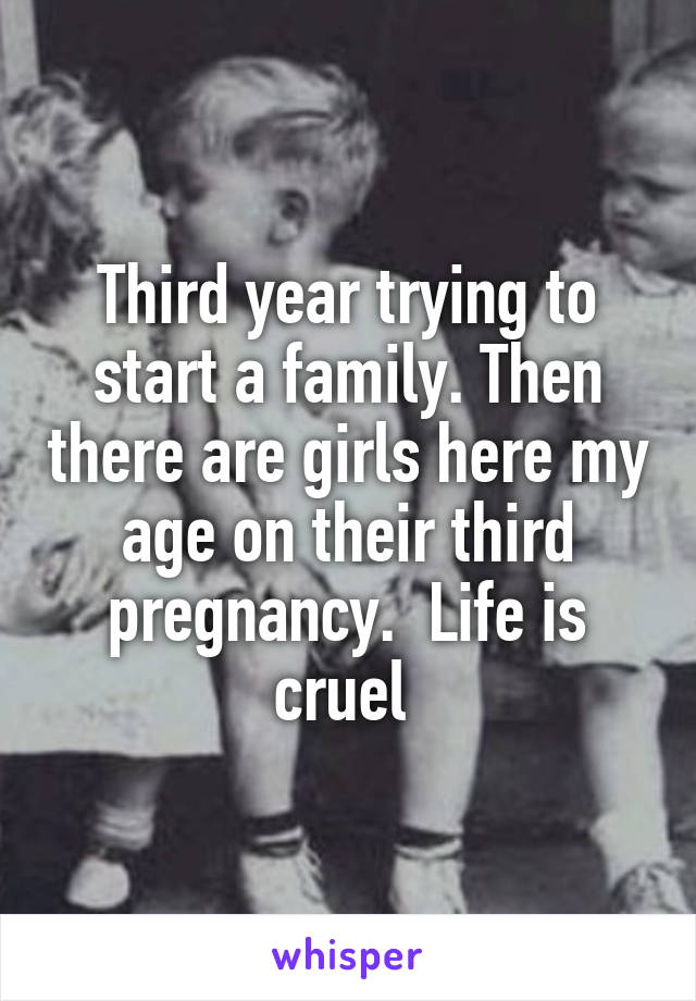 Third year trying to start a family. Then there are girls here my age on their third pregnancy.  Life is cruel 