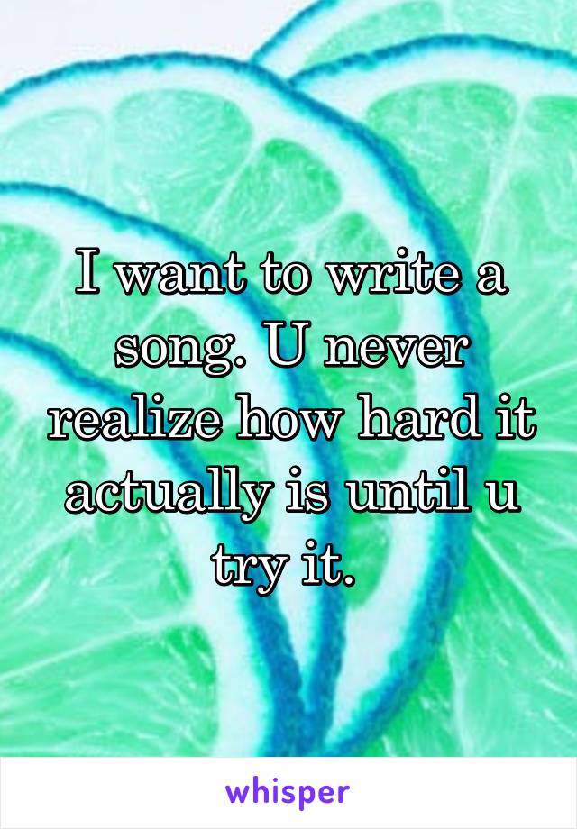 I want to write a song. U never realize how hard it actually is until u try it. 