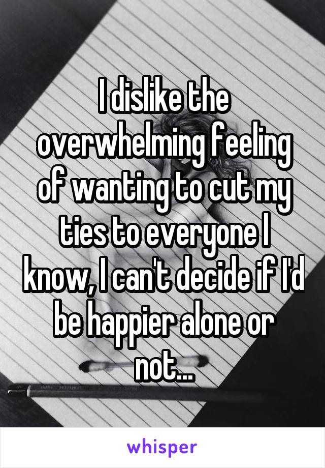 I dislike the overwhelming feeling of wanting to cut my ties to everyone I know, I can't decide if I'd be happier alone or not...