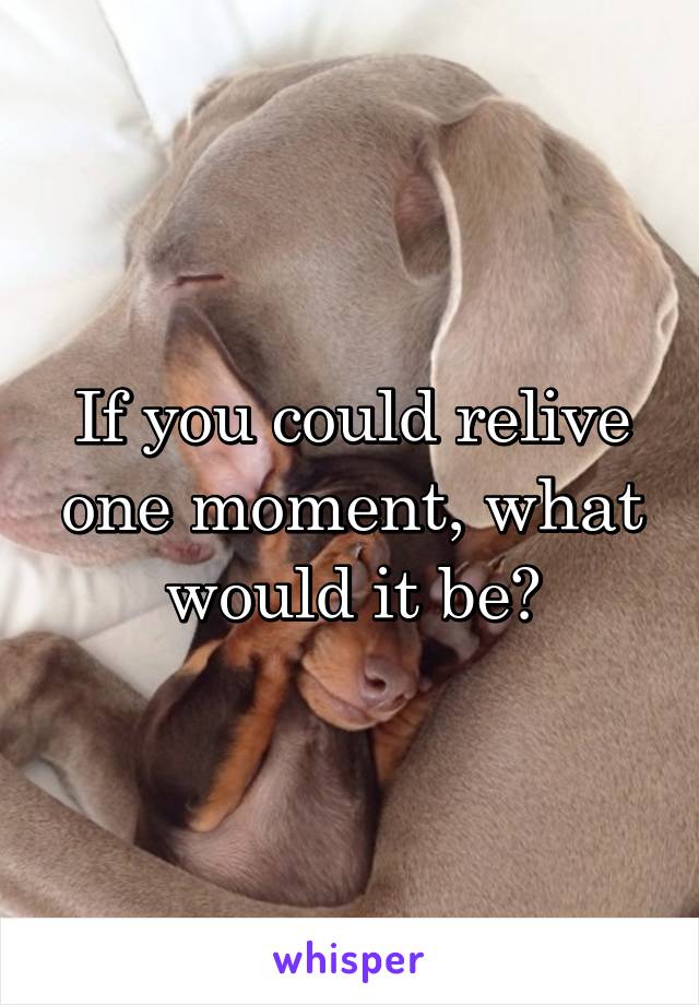 If you could relive one moment, what would it be?