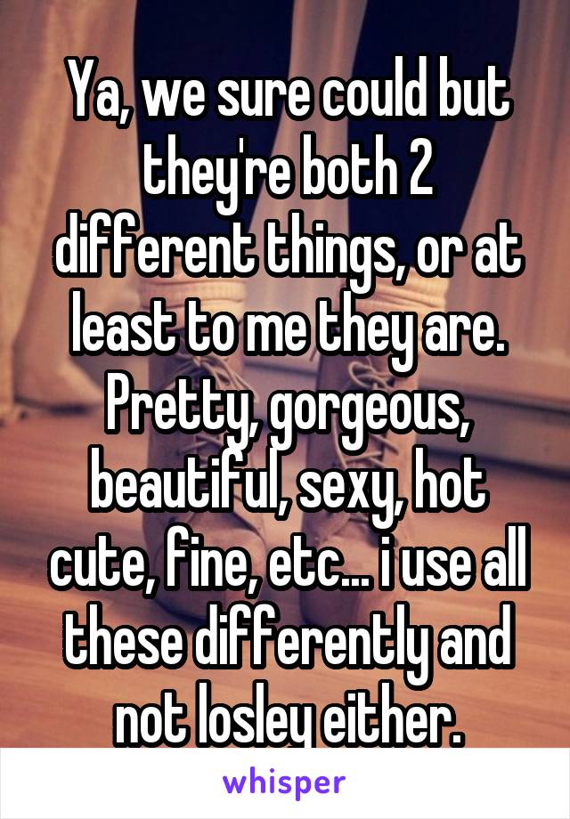 Ya, we sure could but they're both 2 different things, or at least to me they are. Pretty, gorgeous, beautiful, sexy, hot cute, fine, etc... i use all these differently and not losley either.