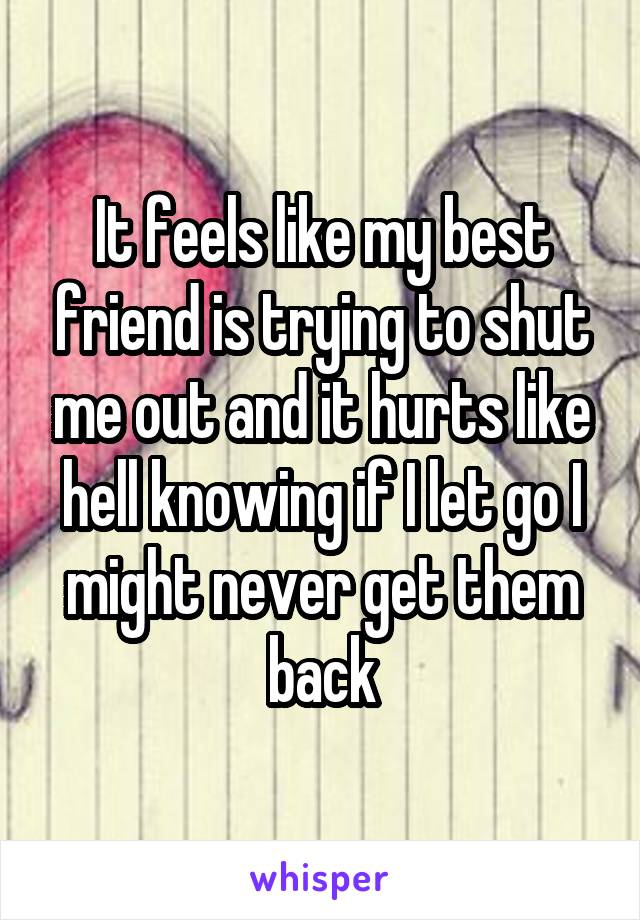 It feels like my best friend is trying to shut me out and it hurts like hell knowing if I let go I might never get them back