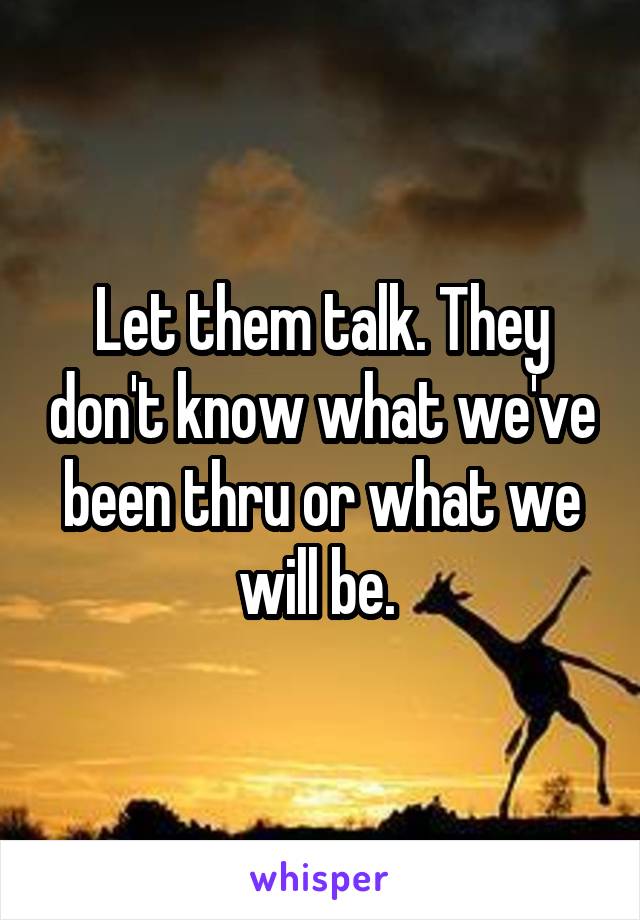 Let them talk. They don't know what we've been thru or what we will be. 