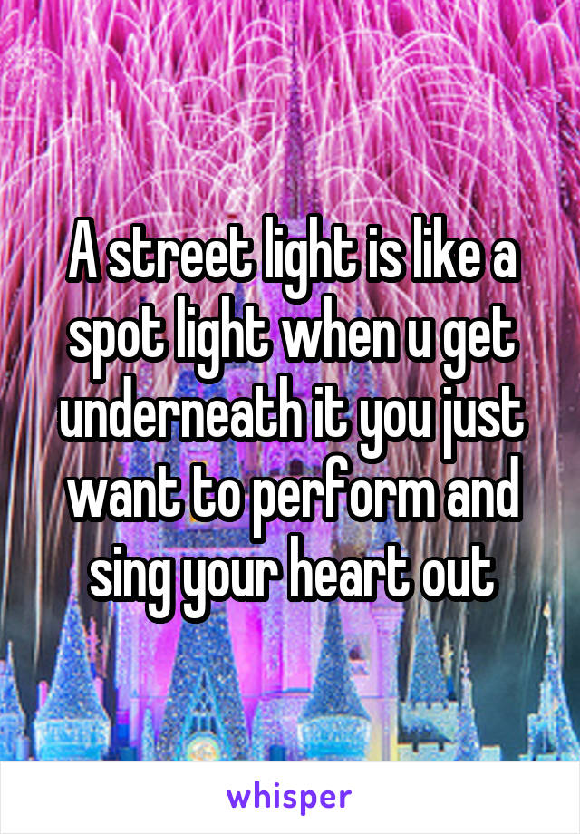 A street light is like a spot light when u get underneath it you just want to perform and sing your heart out