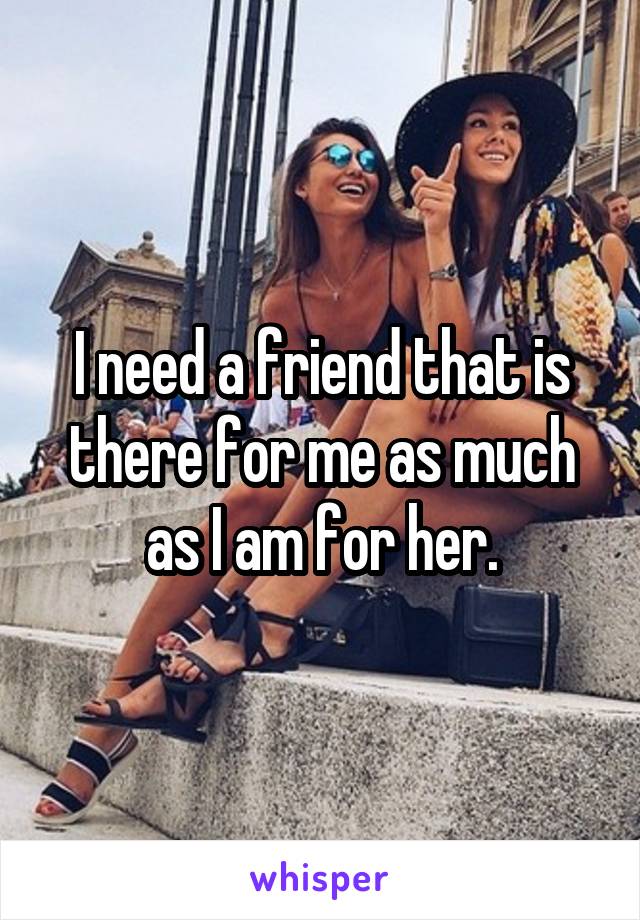 I need a friend that is there for me as much as I am for her.