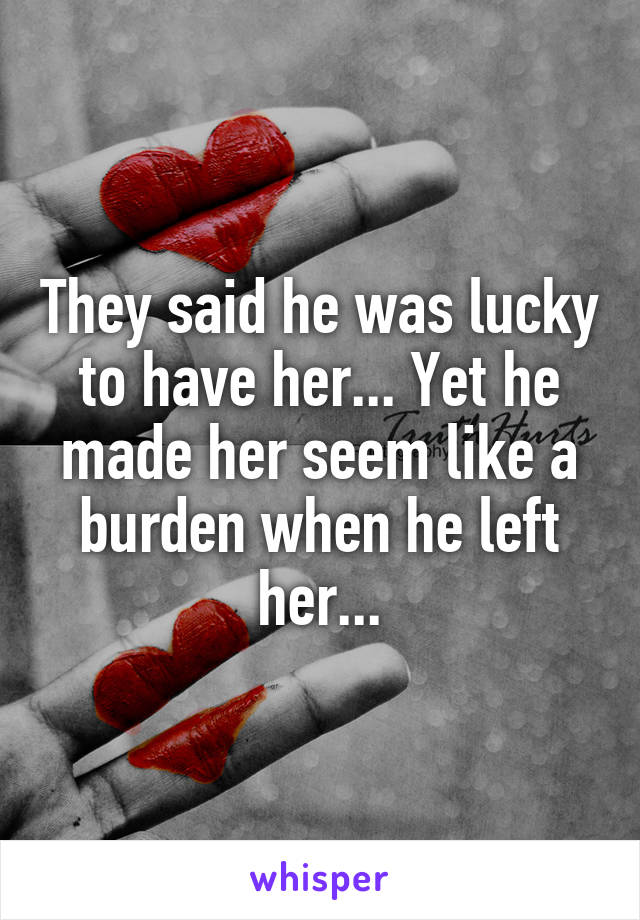 They said he was lucky to have her... Yet he made her seem like a burden when he left her...