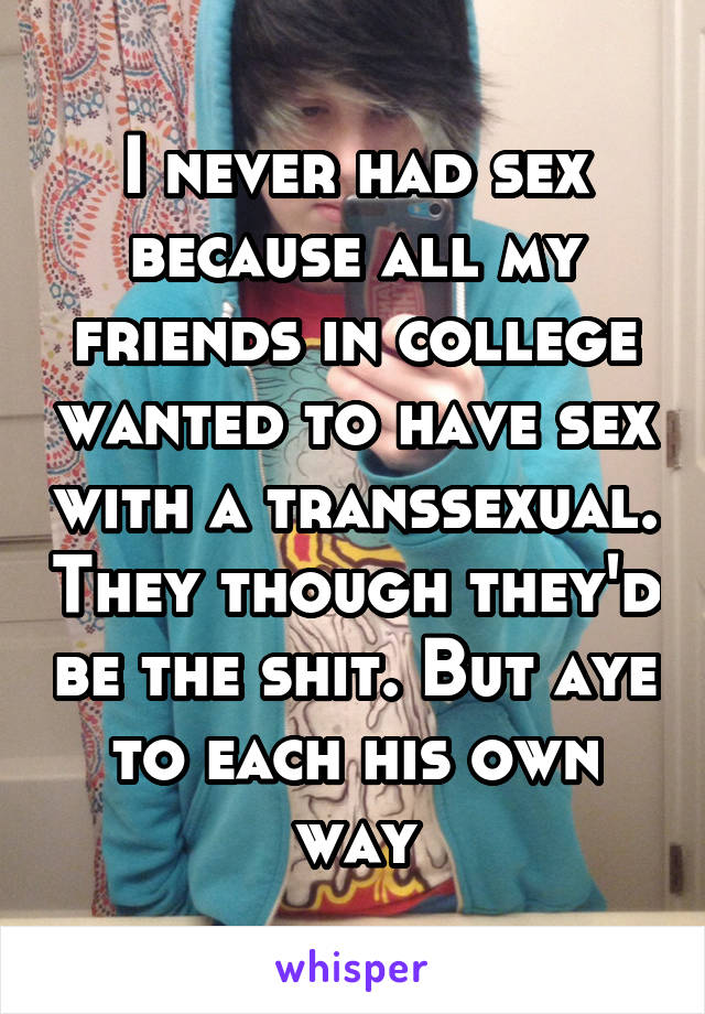 I never had sex because all my friends in college wanted to have sex with a transsexual. They though they'd be the shit. But aye to each his own way