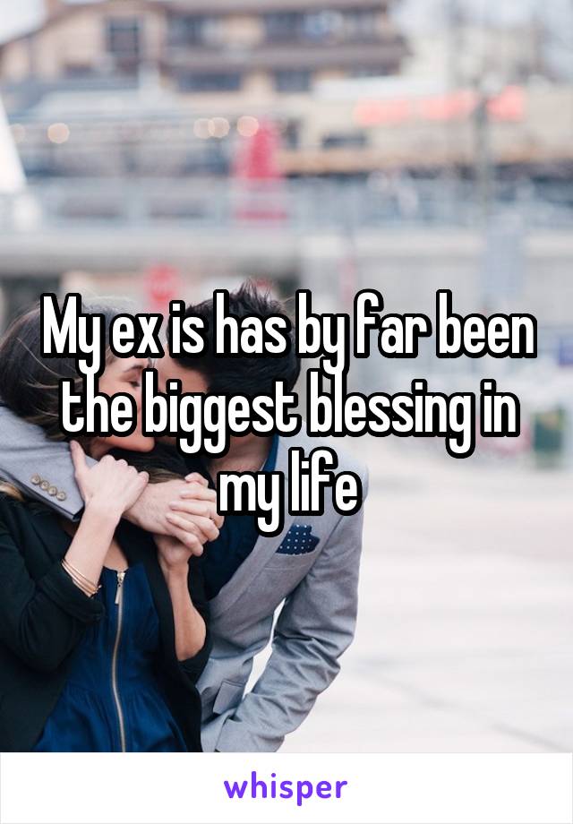 My ex is has by far been the biggest blessing in my life