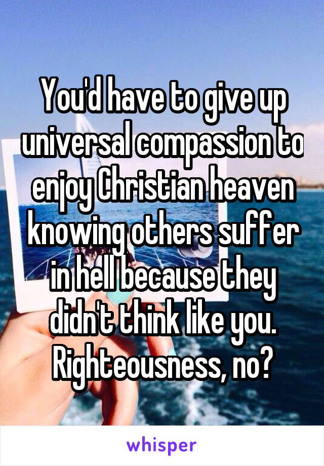 You'd have to give up universal compassion to enjoy Christian heaven knowing others suffer in hell because they didn't think like you. Righteousness, no?