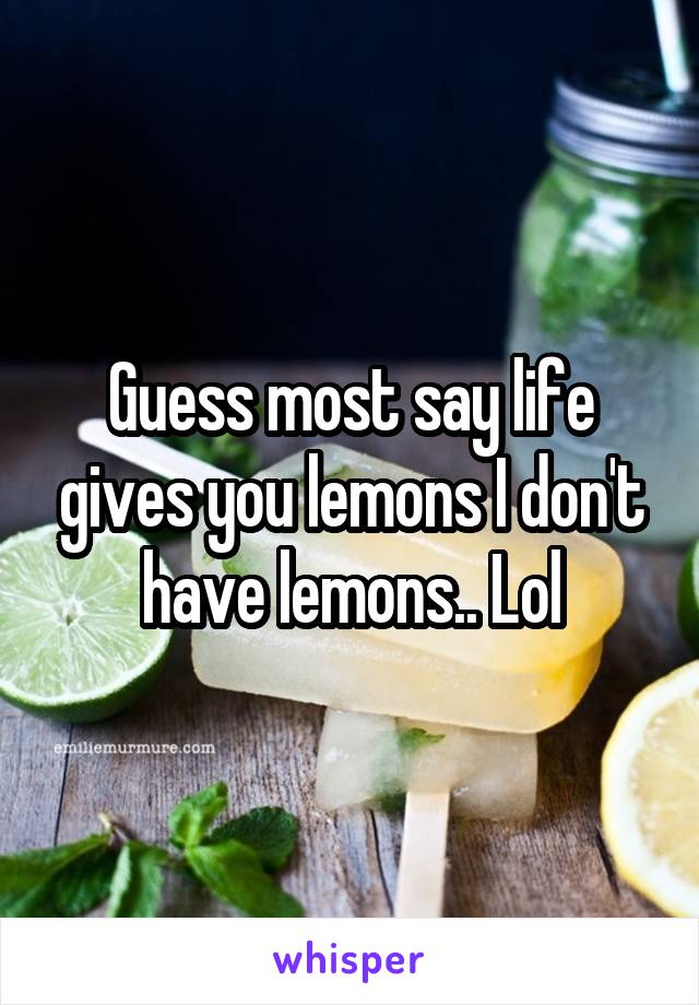 Guess most say life gives you lemons I don't have lemons.. Lol