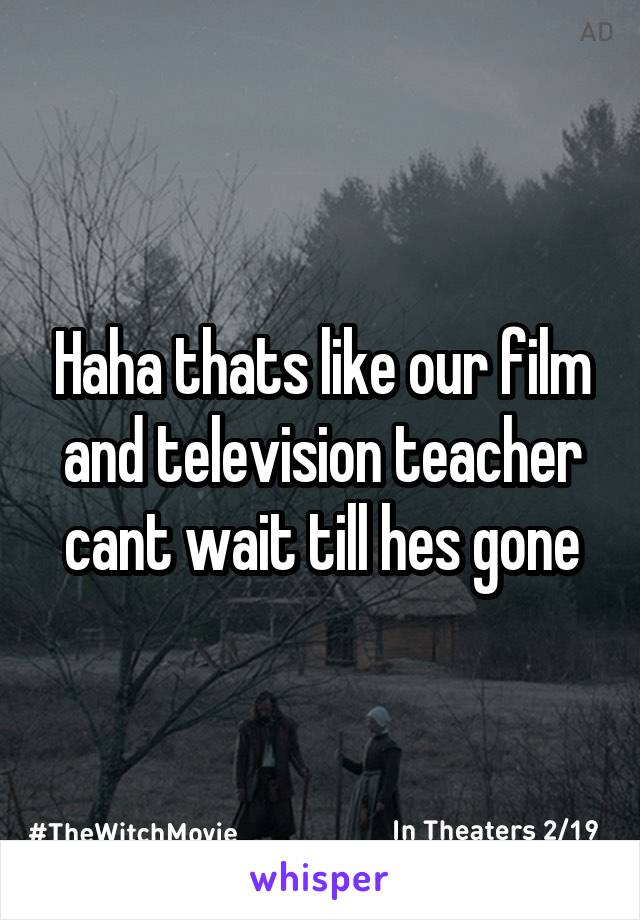 Haha thats like our film and television teacher cant wait till hes gone