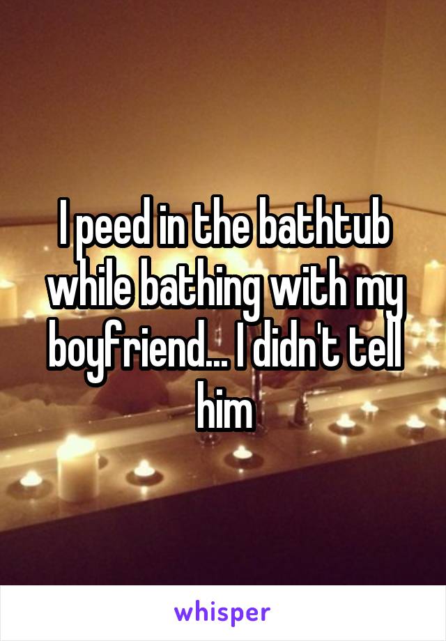 I peed in the bathtub while bathing with my boyfriend... I didn't tell him
