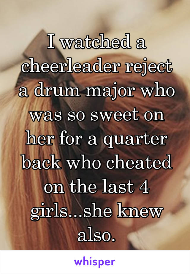 I watched a cheerleader reject a drum major who was so sweet on her for a quarter back who cheated on the last 4 girls...she knew also.