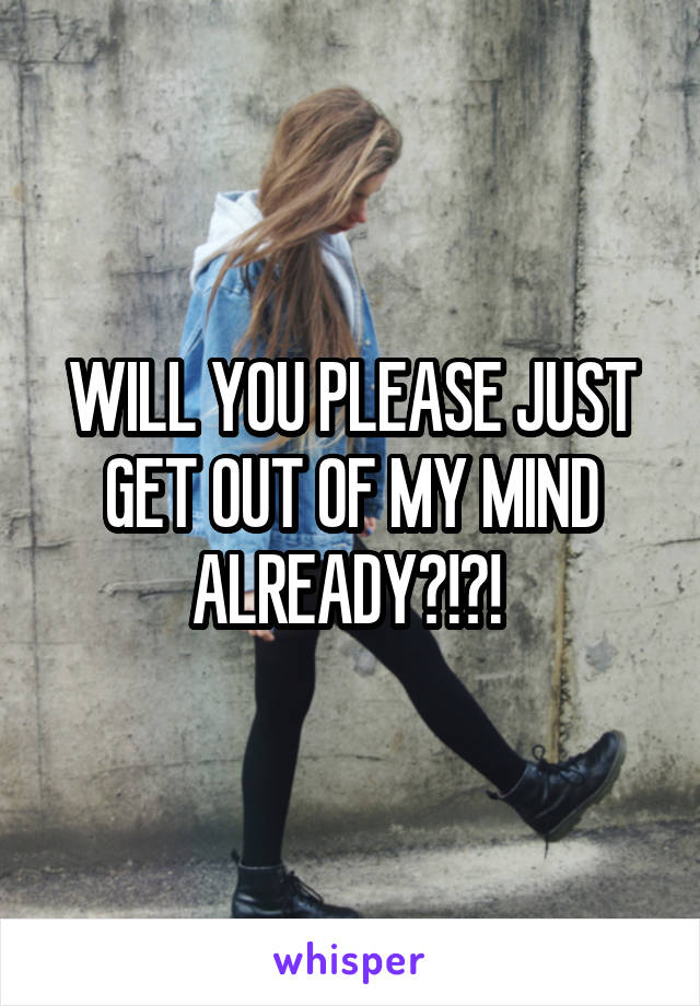 WILL YOU PLEASE JUST GET OUT OF MY MIND ALREADY?!?! 