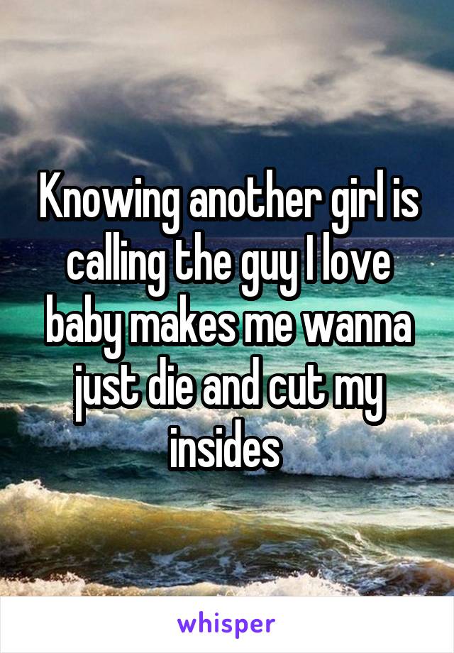 Knowing another girl is calling the guy I love baby makes me wanna just die and cut my insides 