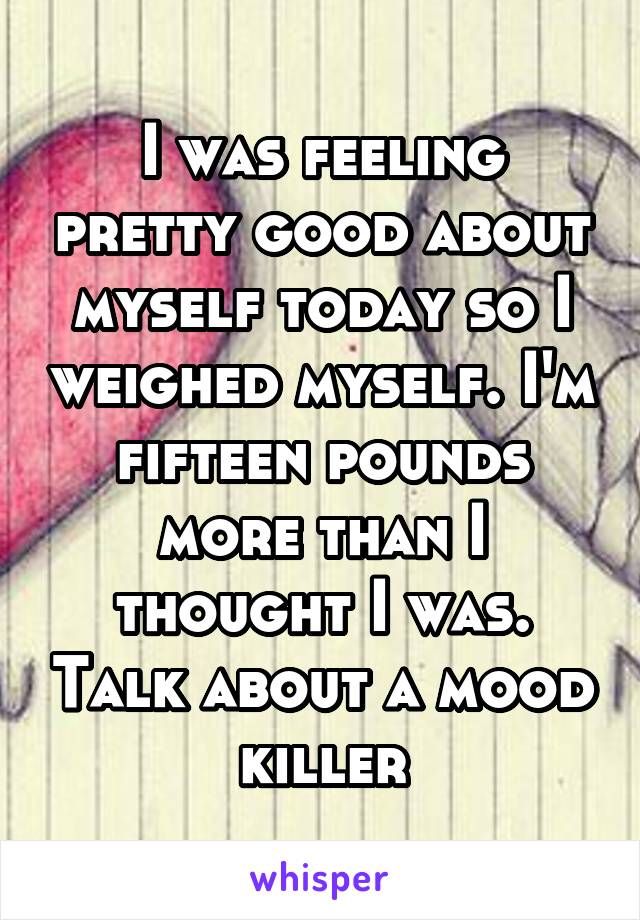 I was feeling pretty good about myself today so I weighed myself. I'm fifteen pounds more than I thought I was. Talk about a mood killer