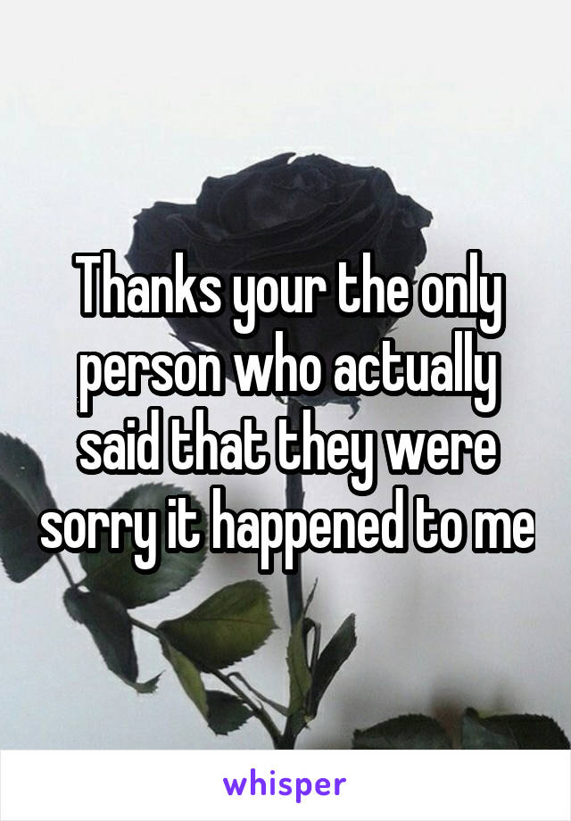 Thanks your the only person who actually said that they were sorry it happened to me