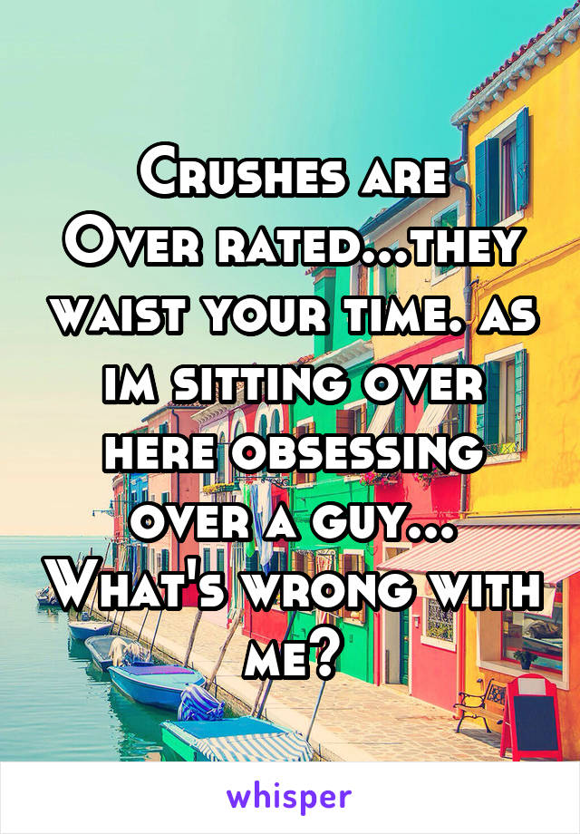 Crushes are
Over rated...they waist your time. as im sitting over here obsessing over a guy... What's wrong with me?