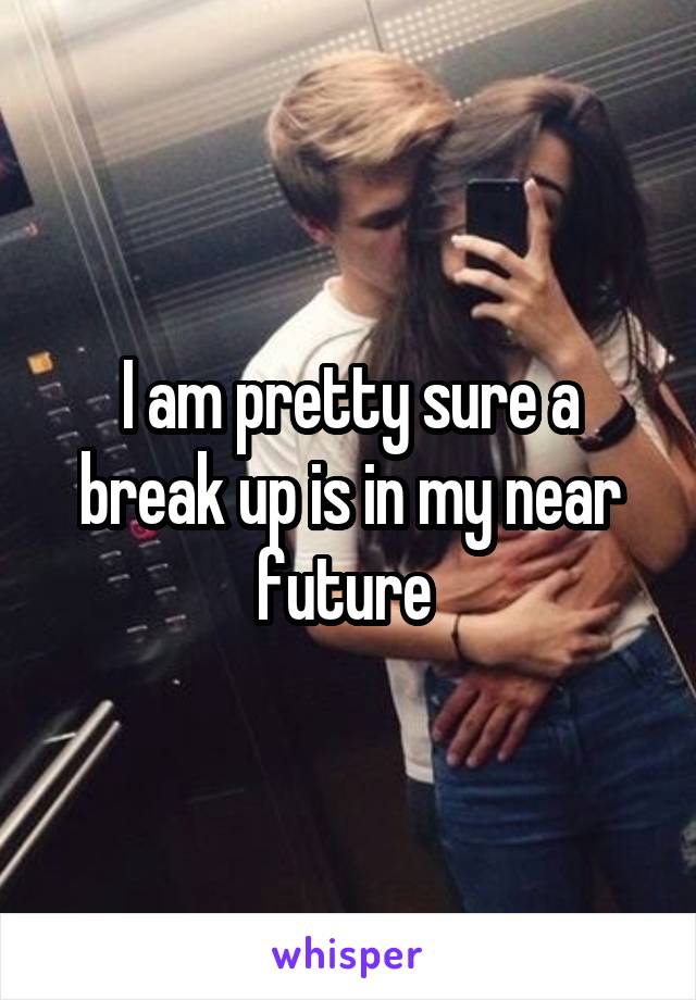 I am pretty sure a break up is in my near future 