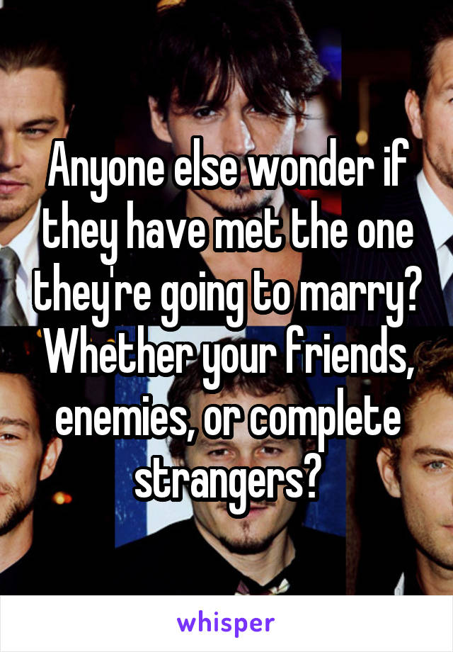 Anyone else wonder if they have met the one they're going to marry? Whether your friends, enemies, or complete strangers?