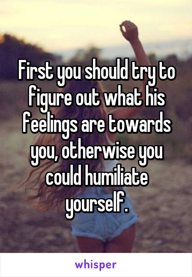 First you should try to figure out what his feelings are towards you, otherwise you could humiliate yourself.