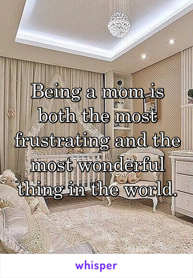 Being a mom is both the most frustrating and the most wonderful thing in the world.