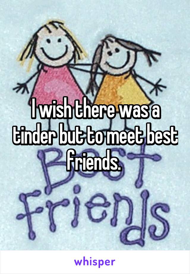 I wish there was a tinder but to meet best friends. 