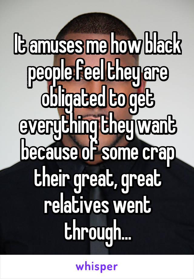 It amuses me how black people feel they are obligated to get everything they want because of some crap their great, great relatives went through...