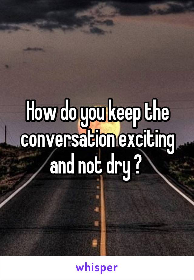 How do you keep the conversation exciting and not dry ? 