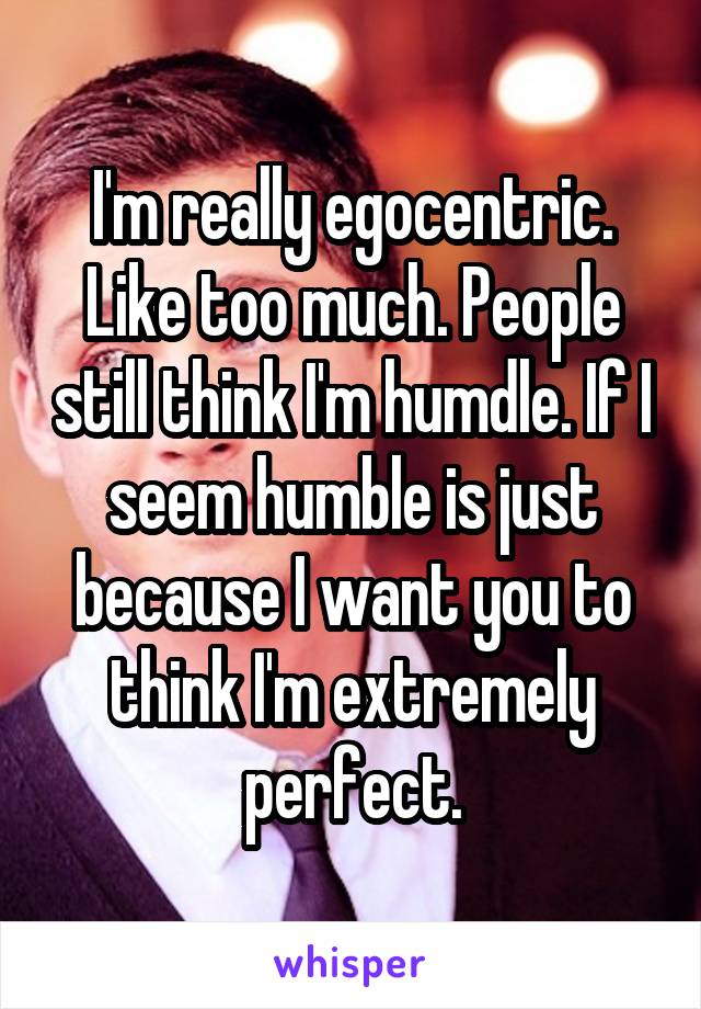 I'm really egocentric. Like too much. People still think I'm humdle. If I seem humble is just because I want you to think I'm extremely perfect.