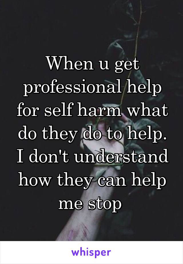 When u get professional help for self harm what do they do to help. I don't understand how they can help me stop 