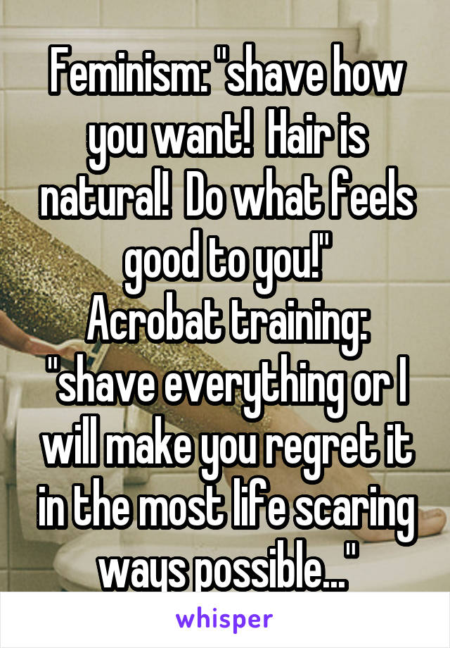 Feminism: "shave how you want!  Hair is natural!  Do what feels good to you!"
Acrobat training: "shave everything or I will make you regret it in the most life scaring ways possible..."