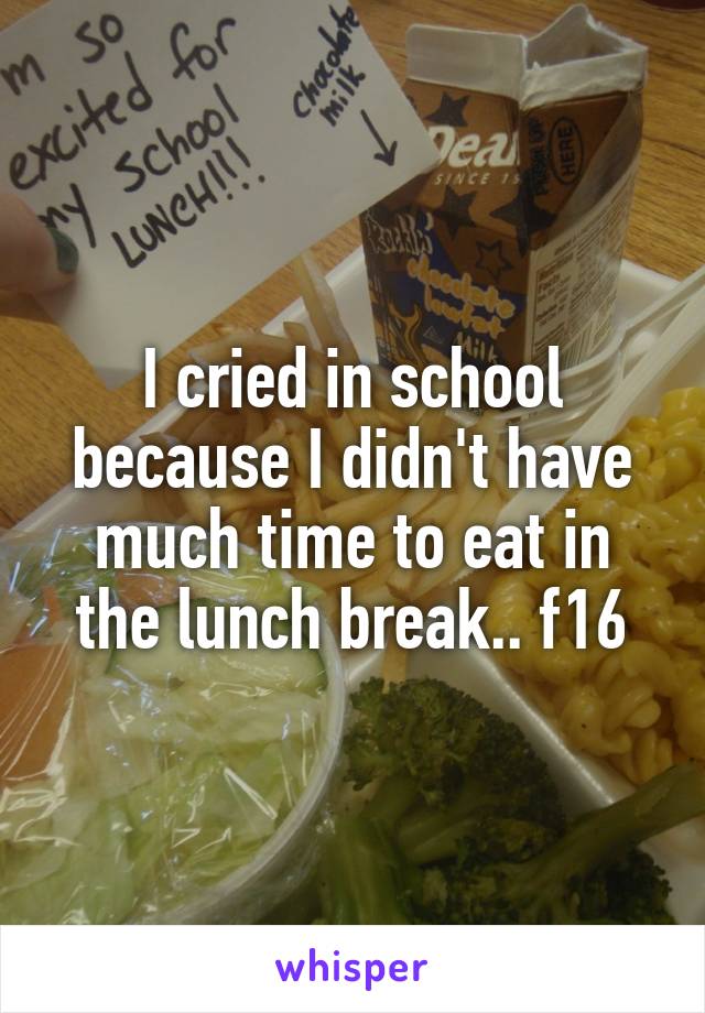 I cried in school because I didn't have much time to eat in the lunch break.. f16
