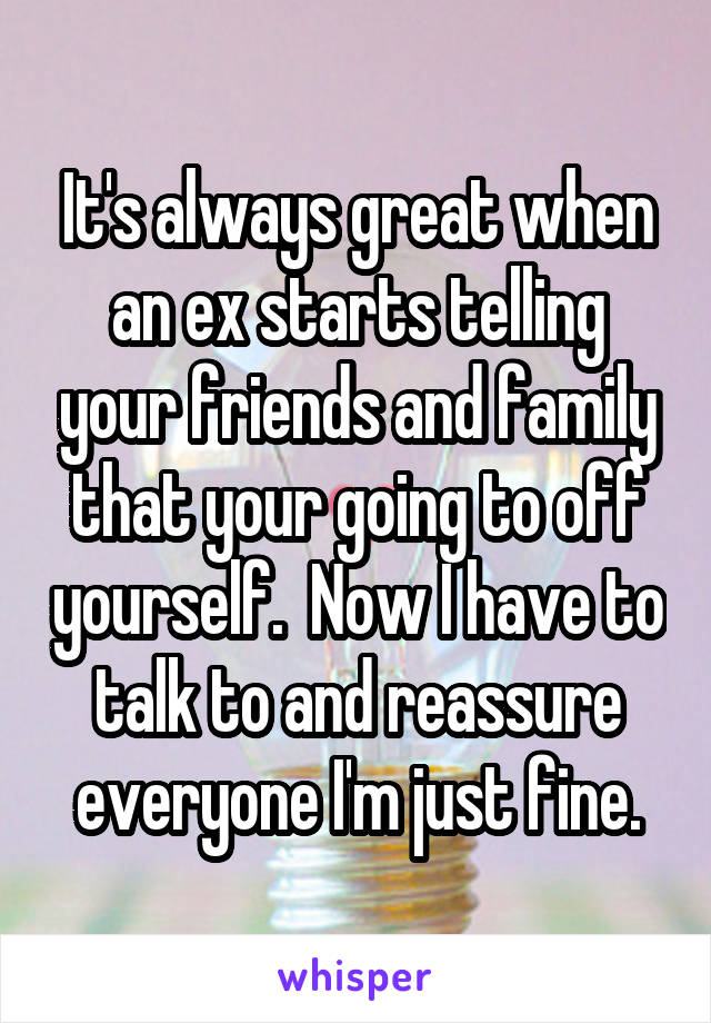 It's always great when an ex starts telling your friends and family that your going to off yourself.  Now I have to talk to and reassure everyone I'm just fine.