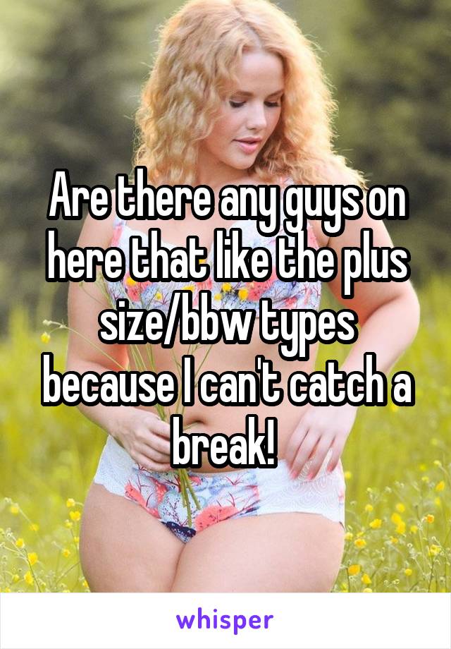 Are there any guys on here that like the plus size/bbw types because I can't catch a break! 