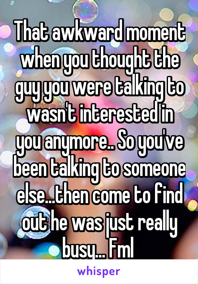 That awkward moment when you thought the guy you were talking to wasn't interested in you anymore.. So you've been talking to someone else...then come to find out he was just really busy... Fml 
