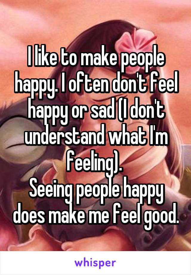 I like to make people happy. I often don't feel happy or sad (I don't understand what I'm feeling). 
Seeing people happy does make me feel good.
