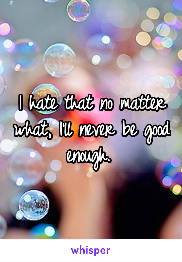 I hate that no matter what, I'll never be good enough. 