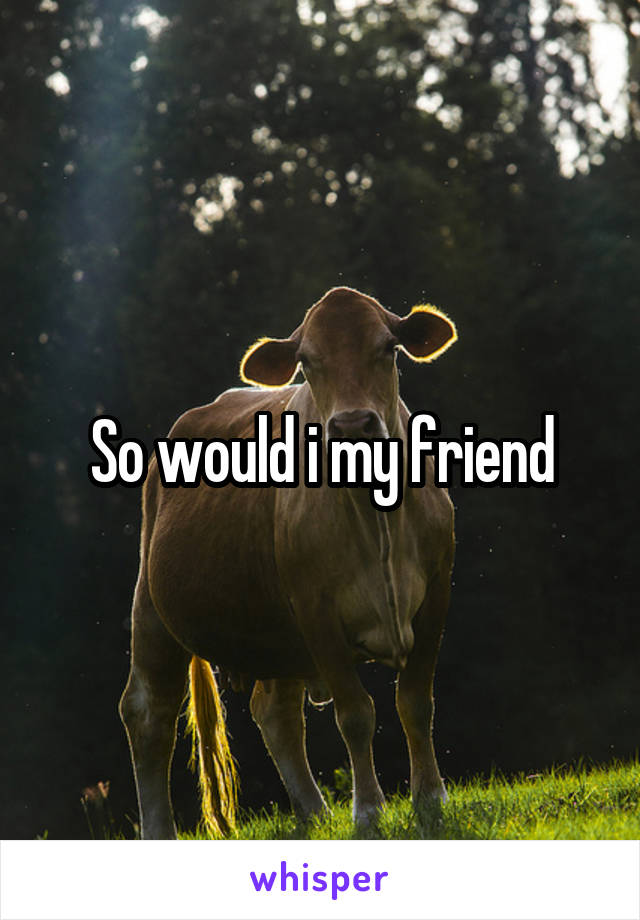 So would i my friend